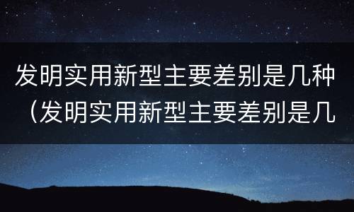 发明实用新型主要差别是几种（发明实用新型主要差别是几种类型）