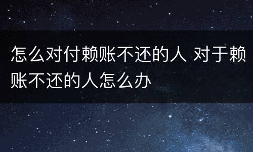 怎么对付赖账不还的人 对于赖账不还的人怎么办