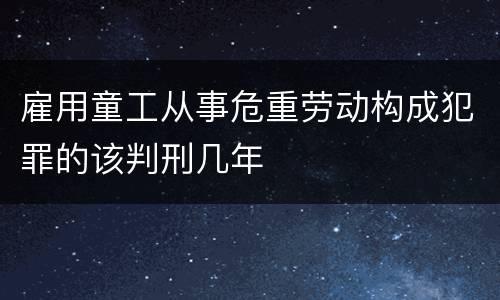 雇用童工从事危重劳动构成犯罪的该判刑几年
