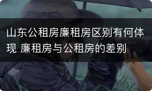 山东公租房廉租房区别有何体现 廉租房与公租房的差别
