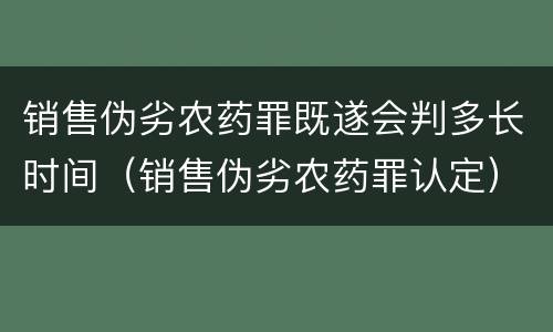 销售伪劣农药罪既遂会判多长时间(销售伪劣农药罪认定)