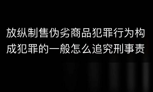 放纵制售伪劣商品犯罪行为构成犯罪的一般怎么追究刑事责任