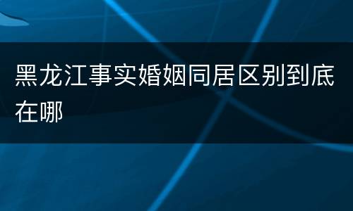 黑龙江事实婚姻同居区别到底在哪