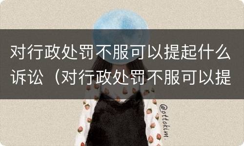 对行政处罚不服可以提起什么诉讼（对行政处罚不服可以提起什么诉讼请求）