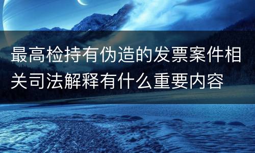 最高检持有伪造的发票案件相关司法解释有什么重要内容