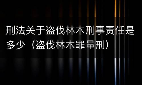 刑法关于盗伐林木刑事责任是多少（盗伐林木罪量刑）