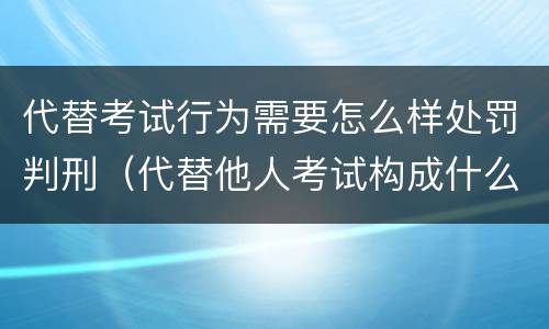 代替考试行为需要怎么样处罚判刑（代替他人考试构成什么罪）