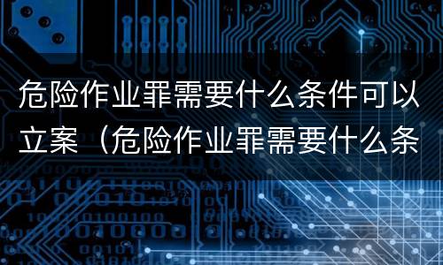 危险作业罪需要什么条件可以立案（危险作业罪需要什么条件可以立案起诉）