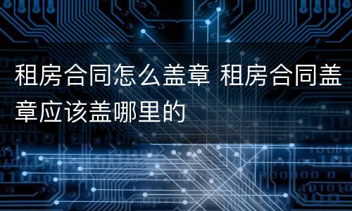 租房合同怎么盖章 租房合同盖章应该盖哪里的