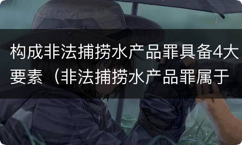 构成非法捕捞水产品罪具备4大要素（非法捕捞水产品罪属于哪种犯罪类型）