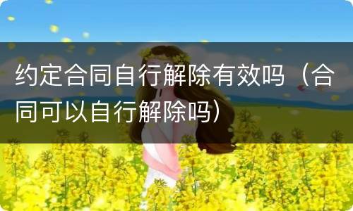 约定合同自行解除有效吗（合同可以自行解除吗）