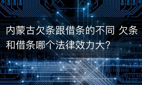 内蒙古欠条跟借条的不同 欠条和借条哪个法律效力大?