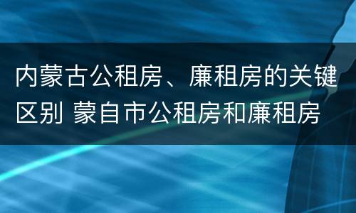 内蒙古公租房、廉租房的关键区别 蒙自市公租房和廉租房