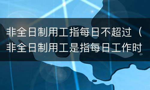 非全日制用工指每日不超过（非全日制用工是指每日工作时间不超过）