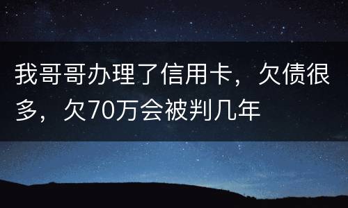 我哥哥办理了信用卡，欠债很多，欠70万会被判几年