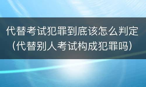 代替考试犯罪到底该怎么判定（代替别人考试构成犯罪吗）