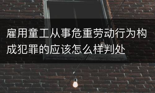 雇用童工从事危重劳动行为构成犯罪的应该怎么样判处