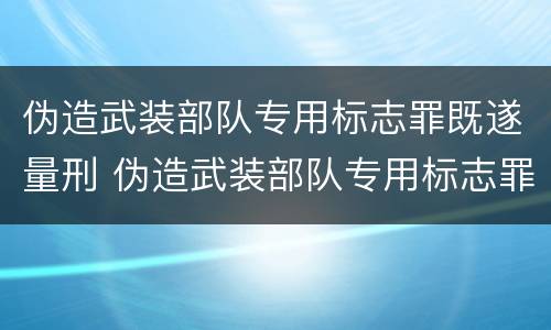 伪造武装部队专用标志罪既遂量刑 伪造武装部队专用标志罪既遂量刑标准