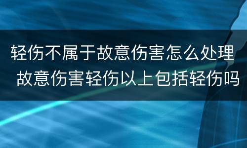 轻伤不属于故意伤害怎么处理 故意伤害轻伤以上包括轻伤吗