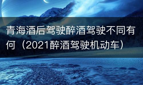 青海酒后驾驶醉酒驾驶不同有何（2021醉酒驾驶机动车）
