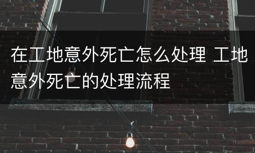 在工地意外死亡怎么处理 工地意外死亡的处理流程