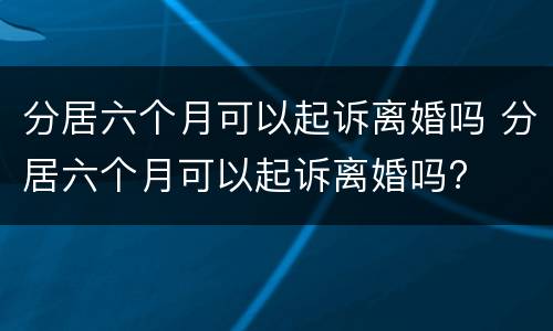 分居六个月可以起诉离婚吗 分居六个月可以起诉离婚吗?