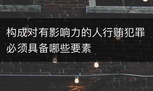 构成对有影响力的人行贿犯罪必须具备哪些要素