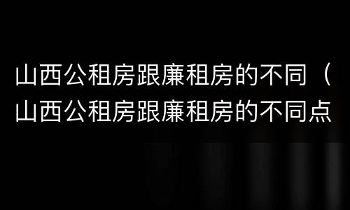 山西公租房跟廉租房的不同（山西公租房跟廉租房的不同点）