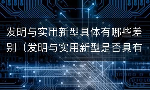 发明与实用新型具体有哪些差别（发明与实用新型是否具有实用性）
