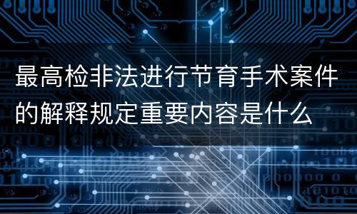 最高检非法进行节育手术案件的解释规定重要内容是什么