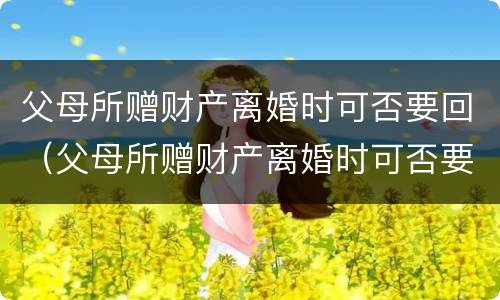 父母所赠财产离婚时可否要回（父母所赠财产离婚时可否要回来）