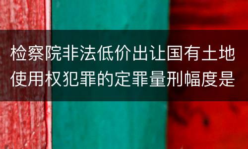检察院非法低价出让国有土地使用权犯罪的定罪量刑幅度是怎样的