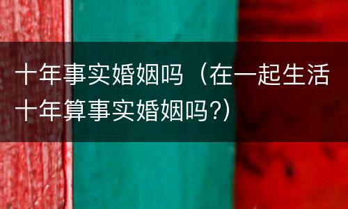 十年事实婚姻吗（在一起生活十年算事实婚姻吗?）