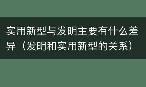 实用新型与发明主要有什么差异（发明和实用新型的关系）