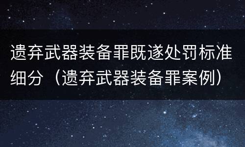 遗弃武器装备罪既遂处罚标准细分（遗弃武器装备罪案例）