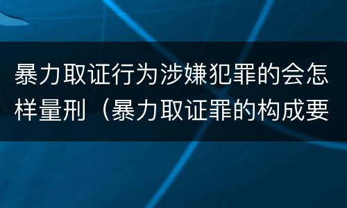 暴力取证行为涉嫌犯罪的会怎样量刑（暴力取证罪的构成要件）