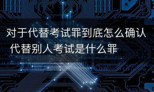 对于代替考试罪到底怎么确认 代替别人考试是什么罪