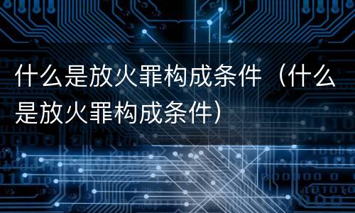 什么是放火罪构成条件（什么是放火罪构成条件）