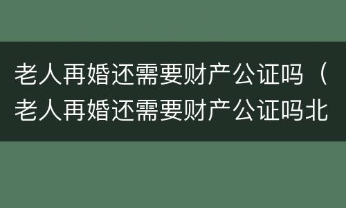 老人再婚还需要财产公证吗（老人再婚还需要财产公证吗北京）