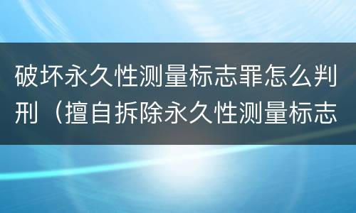 破坏永久性测量标志罪怎么判刑（擅自拆除永久性测量标志）