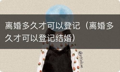 离婚多久才可以登记（离婚多久才可以登记结婚）