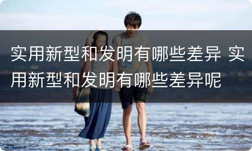 实用新型和发明有哪些差异 实用新型和发明有哪些差异呢