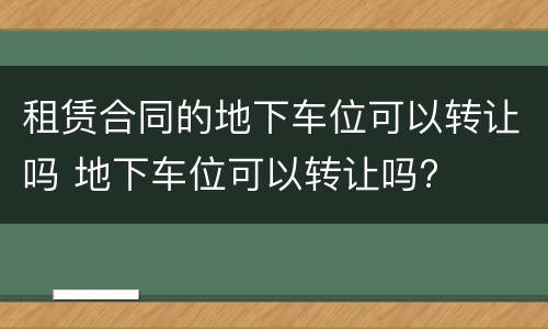 租赁合同的地下车位可以转让吗 地下车位可以转让吗?