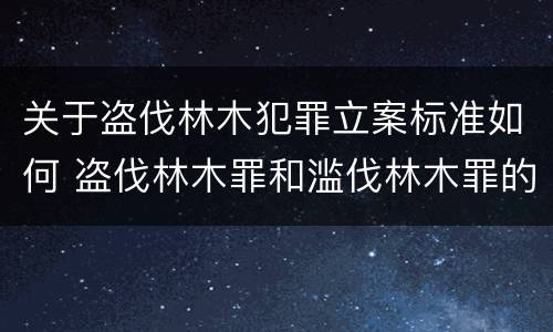 关于盗伐林木犯罪立案标准如何 盗伐林木罪和滥伐林木罪的立案标准