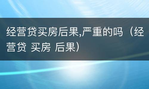 经营贷买房后果,严重的吗（经营贷 买房 后果）