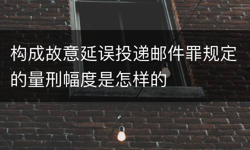 构成故意延误投递邮件罪规定的量刑幅度是怎样的