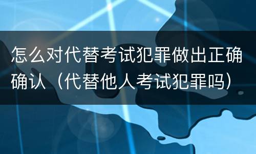 怎么对代替考试犯罪做出正确确认（代替他人考试犯罪吗）