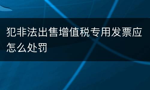 犯非法出售增值税专用发票应怎么处罚