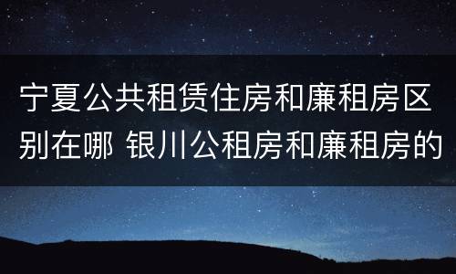 宁夏公共租赁住房和廉租房区别在哪 银川公租房和廉租房的区别