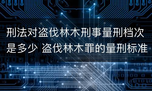 刑法对盗伐林木刑事量刑档次是多少 盗伐林木罪的量刑标准